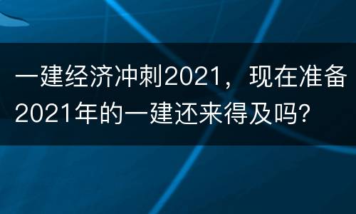 一建经济冲刺2021，现在准备2021年的一建还来得及吗？