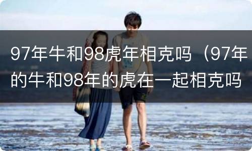 97年牛和98虎年相克吗（97年的牛和98年的虎在一起相克吗?）