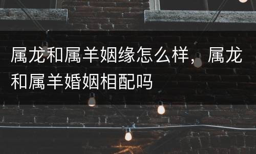 属龙和属羊姻缘怎么样，属龙和属羊婚姻相配吗