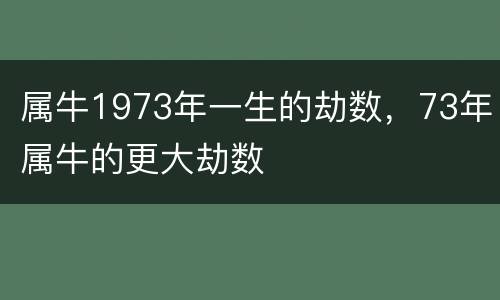 属牛1973年一生的劫数，73年属牛的更大劫数