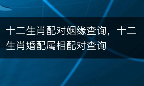 十二生肖配对姻缘查询，十二生肖婚配属相配对查询