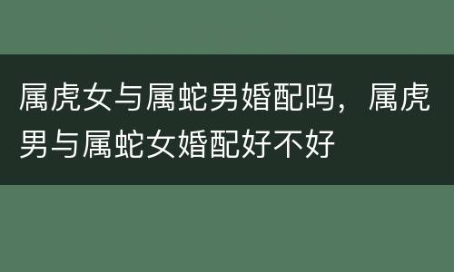 属虎女与属蛇男婚配吗，属虎男与属蛇女婚配好不好