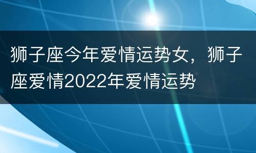 狮子座今年爱情运势女，狮子座爱情2022年爱情运势