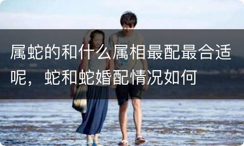 属蛇的和什么属相最配最合适呢，蛇和蛇婚配情况如何