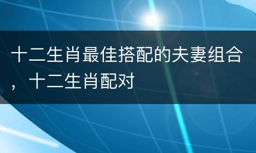 十二生肖最佳搭配的夫妻组合，十二生肖配对