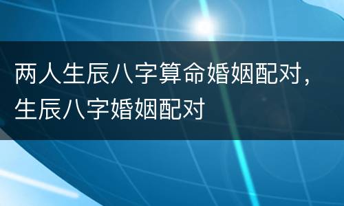 两人生辰八字算命婚姻配对，生辰八字婚姻配对