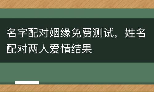 名字配对姻缘免费测试，姓名配对两人爱情结果