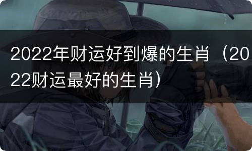 2022年财运好到爆的生肖（2022财运最好的生肖）
