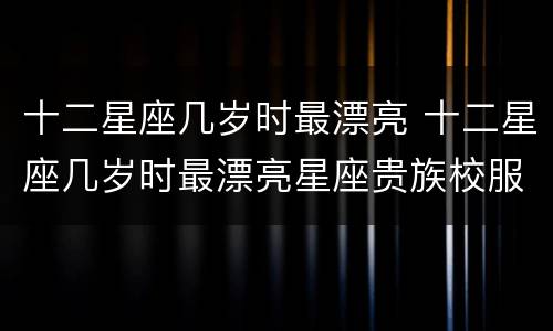十二星座几岁时最漂亮 十二星座几岁时最漂亮星座贵族校服