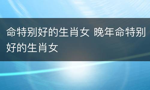 命特别好的生肖女 晚年命特别好的生肖女