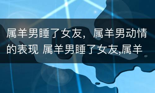 属羊男睡了女友，属羊男动情的表现 属羊男睡了女友,属羊男动情的表现有哪些