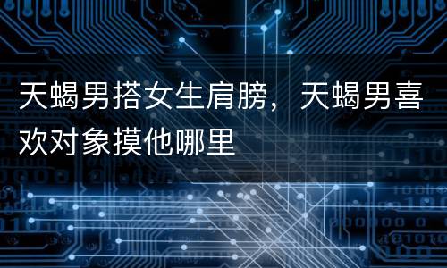 天蝎男搭女生肩膀，天蝎男喜欢对象摸他哪里