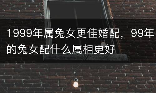 1999年属兔女更佳婚配，99年的兔女配什么属相更好