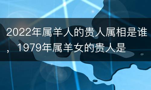 2022年属羊人的贵人属相是谁，1979年属羊女的贵人是
