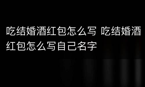 吃结婚酒红包怎么写 吃结婚酒红包怎么写自己名字