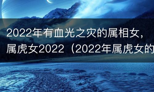 2022年有血光之灾的属相女，属虎女2022（2022年属虎女的命运）