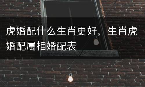 虎婚配什么生肖更好，生肖虎婚配属相婚配表