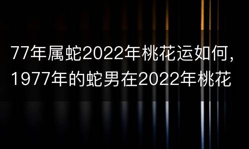 77年属蛇2022年桃花运如何，1977年的蛇男在2022年桃花
