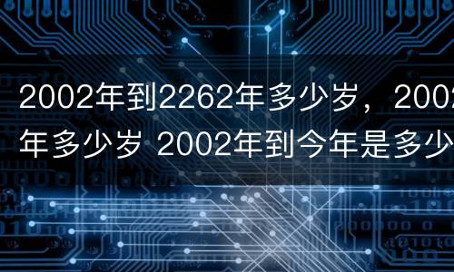 2002年到2262年多少岁，2002年多少岁 2002年到今年是多少岁