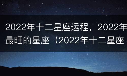 2022年十二星座运程，2022年最旺的星座（2022年十二星座运势排行）