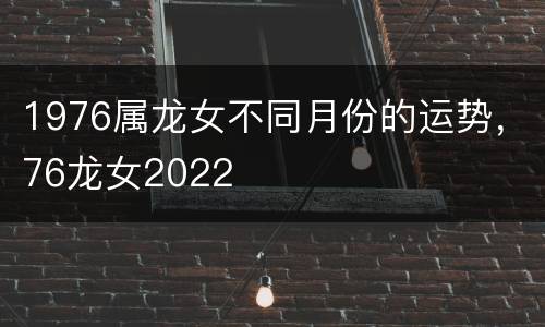 1976属龙女不同月份的运势，76龙女2022