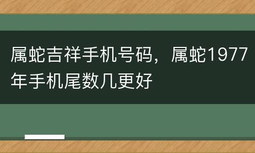 属蛇吉祥手机号码，属蛇1977年手机尾数几更好