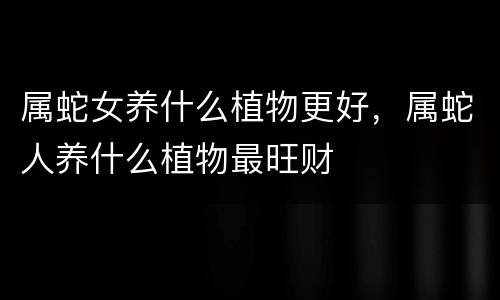 属蛇女养什么植物更好，属蛇人养什么植物最旺财