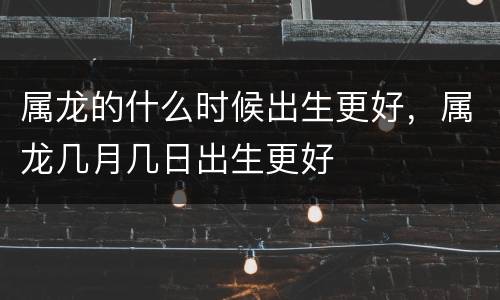 属龙的什么时候出生更好，属龙几月几日出生更好