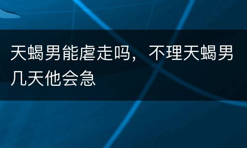 天蝎男能虐走吗，不理天蝎男几天他会急