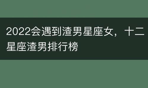 2022会遇到渣男星座女，十二星座渣男排行榜