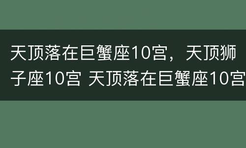 天顶落在巨蟹座10宫，天顶狮子座10宫 天顶落在巨蟹座10宫,天顶狮子座10宫怎么看