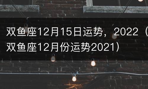 双鱼座12月15日运势，2022（双鱼座12月份运势2021）