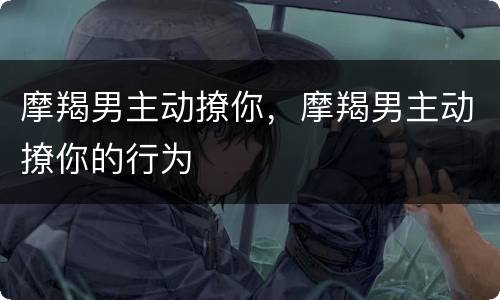 摩羯男主动撩你，摩羯男主动撩你的行为