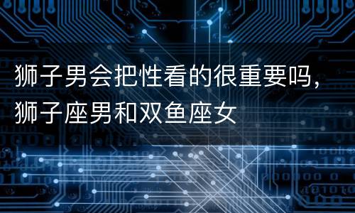 狮子男会把性看的很重要吗，狮子座男和双鱼座女