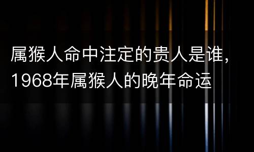 属猴人命中注定的贵人是谁，1968年属猴人的晚年命运