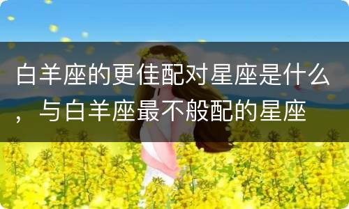 白羊座的更佳配对星座是什么，与白羊座最不般配的星座