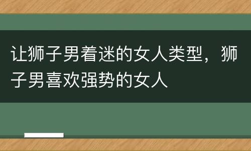 让狮子男着迷的女人类型，狮子男喜欢强势的女人