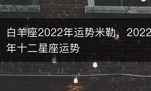 白羊座2022年运势米勒，2022年十二星座运势