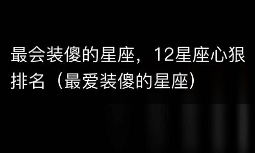 最会装傻的星座，12星座心狠排名（最爱装傻的星座）