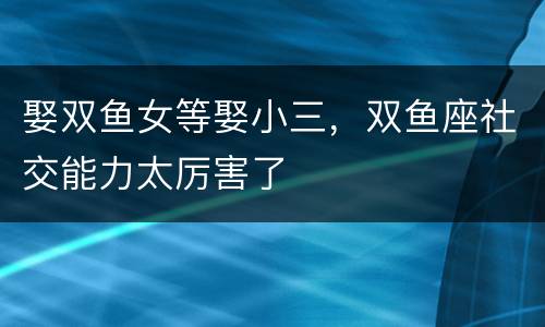 娶双鱼女等娶小三，双鱼座社交能力太厉害了