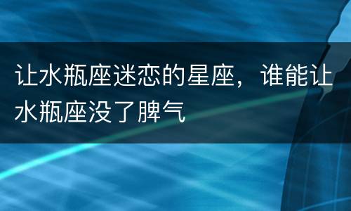 让水瓶座迷恋的星座，谁能让水瓶座没了脾气