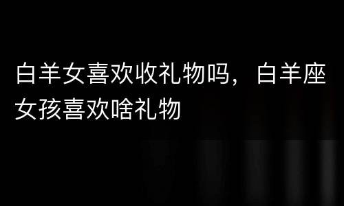 白羊女喜欢收礼物吗，白羊座女孩喜欢啥礼物
