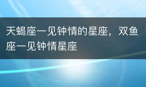 天蝎座一见钟情的星座，双鱼座一见钟情星座