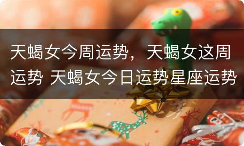 天蝎女今周运势，天蝎女这周运势 天蝎女今日运势星座运势