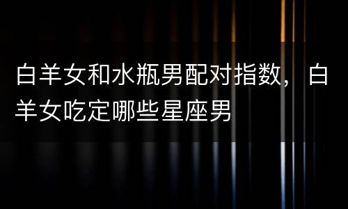 白羊女和水瓶男配对指数，白羊女吃定哪些星座男