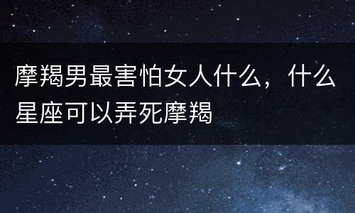 摩羯男最害怕女人什么，什么星座可以弄死摩羯