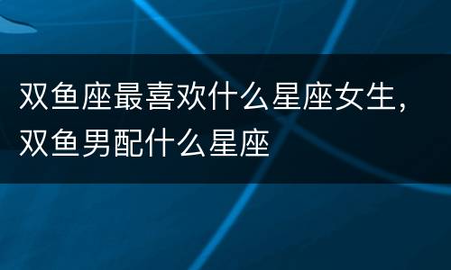 双鱼座最喜欢什么星座女生，双鱼男配什么星座