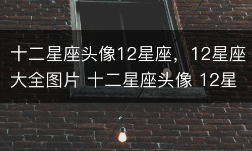 十二星座头像12星座，12星座大全图片 十二星座头像 12星座