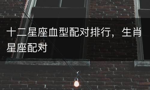 十二星座血型配对排行，生肖星座配对