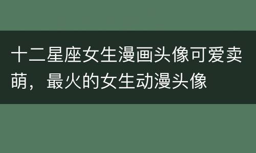 十二星座女生漫画头像可爱卖萌，最火的女生动漫头像